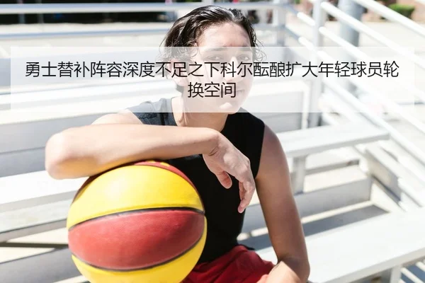勇士替补阵容深度不足之下科尔酝酿扩大年轻球员轮换空间