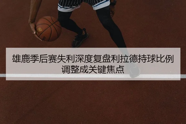雄鹿季后赛失利深度复盘利拉德持球比例调整成关键焦点